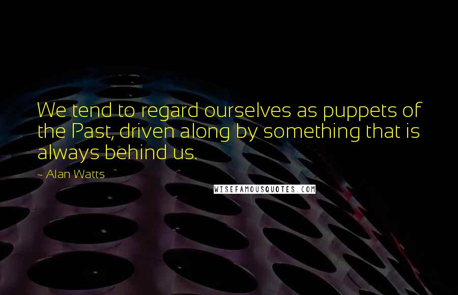 Alan Watts Quotes: We tend to regard ourselves as puppets of the Past, driven along by something that is always behind us.