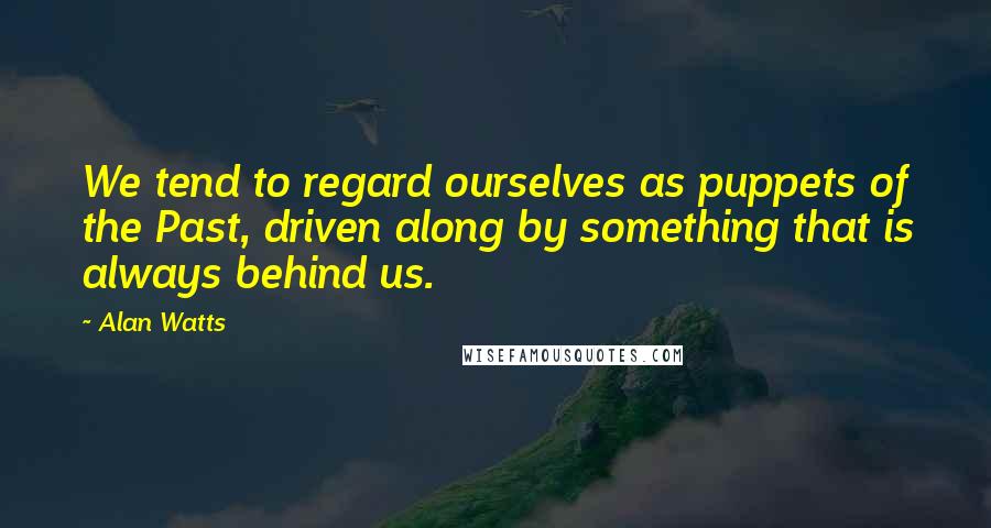 Alan Watts Quotes: We tend to regard ourselves as puppets of the Past, driven along by something that is always behind us.