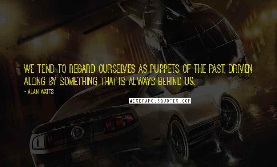 Alan Watts Quotes: We tend to regard ourselves as puppets of the Past, driven along by something that is always behind us.