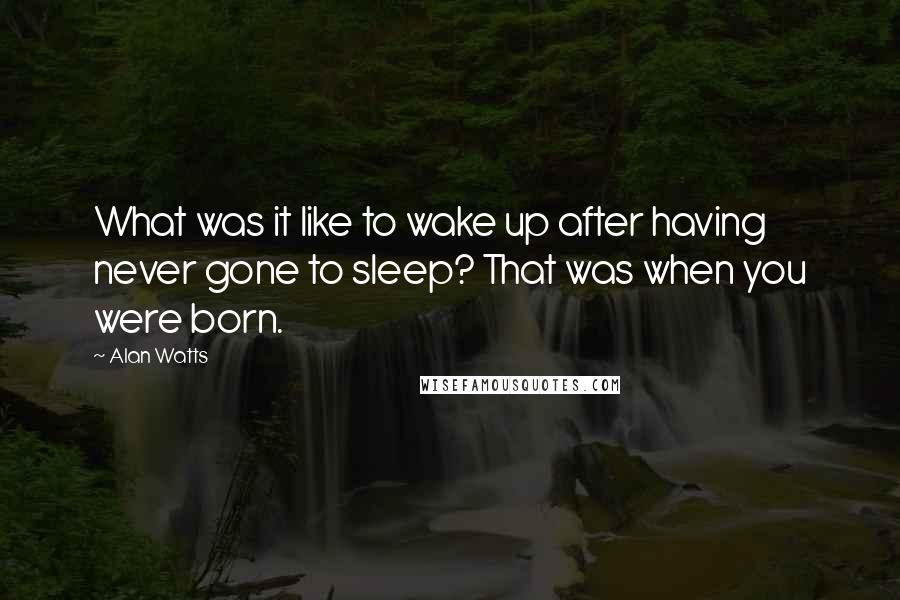 Alan Watts Quotes: What was it like to wake up after having never gone to sleep? That was when you were born.