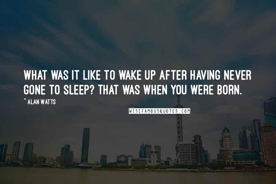 Alan Watts Quotes: What was it like to wake up after having never gone to sleep? That was when you were born.