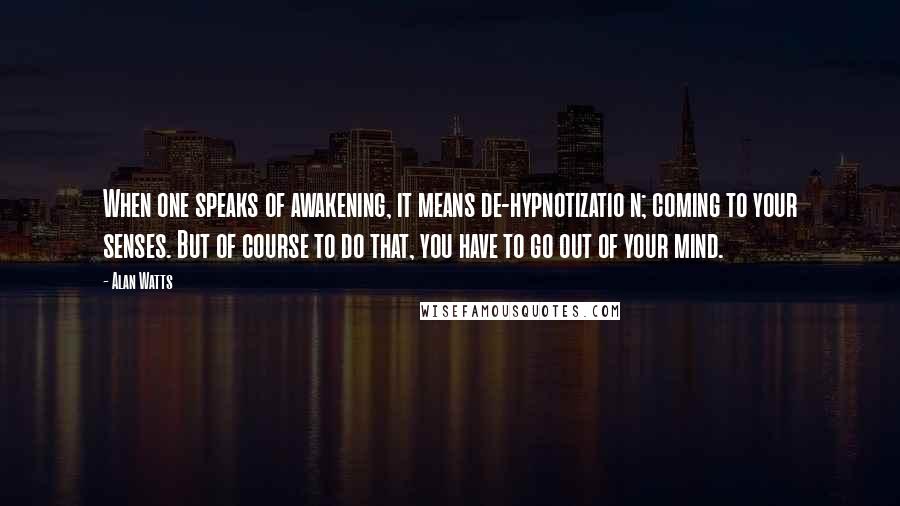 Alan Watts Quotes: When one speaks of awakening, it means de-hypnotizatio n; coming to your senses. But of course to do that, you have to go out of your mind.