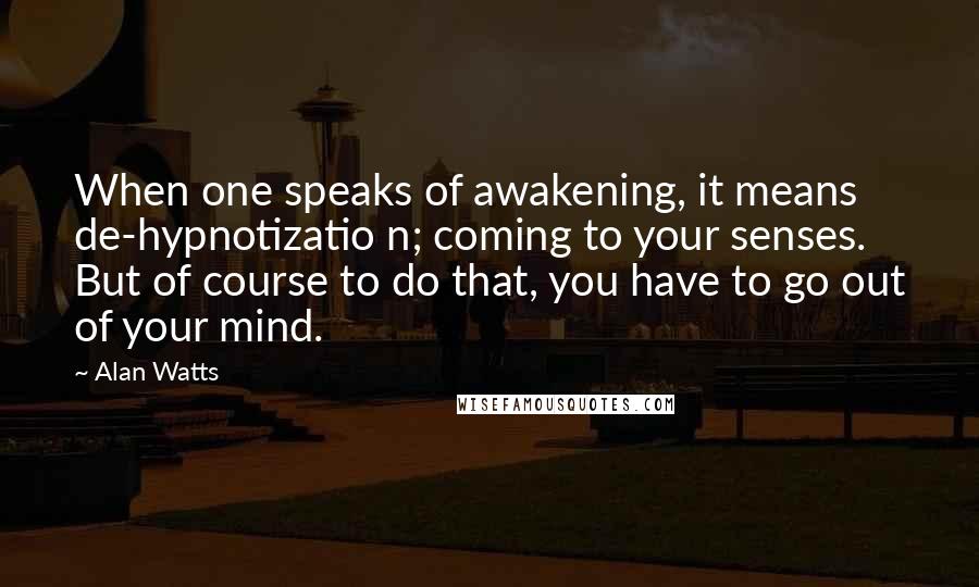 Alan Watts Quotes: When one speaks of awakening, it means de-hypnotizatio n; coming to your senses. But of course to do that, you have to go out of your mind.