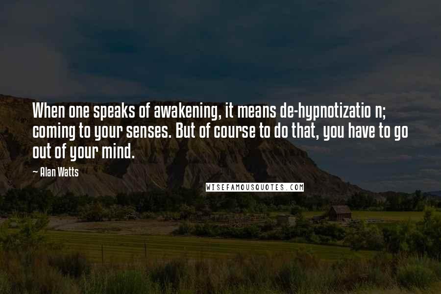 Alan Watts Quotes: When one speaks of awakening, it means de-hypnotizatio n; coming to your senses. But of course to do that, you have to go out of your mind.