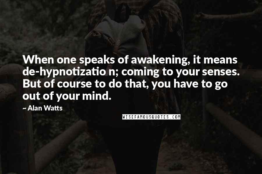 Alan Watts Quotes: When one speaks of awakening, it means de-hypnotizatio n; coming to your senses. But of course to do that, you have to go out of your mind.