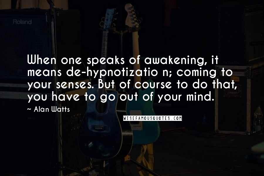 Alan Watts Quotes: When one speaks of awakening, it means de-hypnotizatio n; coming to your senses. But of course to do that, you have to go out of your mind.