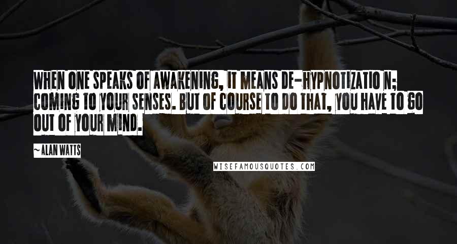 Alan Watts Quotes: When one speaks of awakening, it means de-hypnotizatio n; coming to your senses. But of course to do that, you have to go out of your mind.