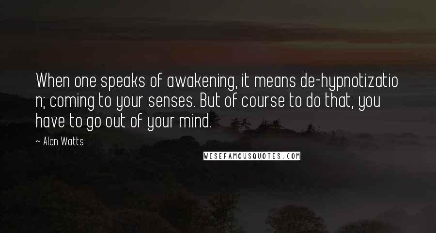 Alan Watts Quotes: When one speaks of awakening, it means de-hypnotizatio n; coming to your senses. But of course to do that, you have to go out of your mind.