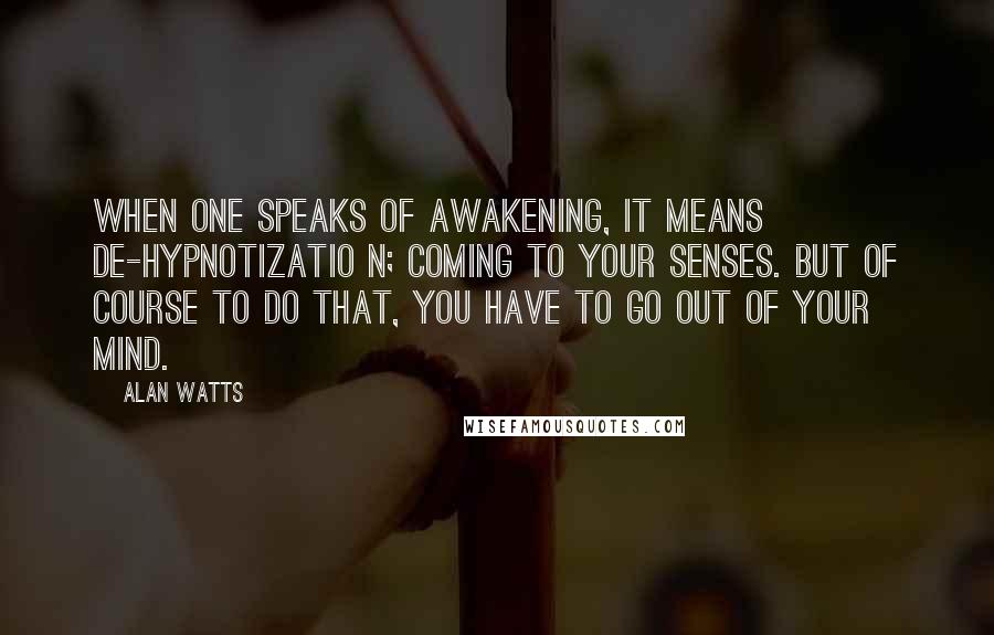 Alan Watts Quotes: When one speaks of awakening, it means de-hypnotizatio n; coming to your senses. But of course to do that, you have to go out of your mind.