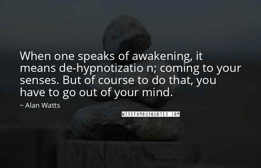 Alan Watts Quotes: When one speaks of awakening, it means de-hypnotizatio n; coming to your senses. But of course to do that, you have to go out of your mind.