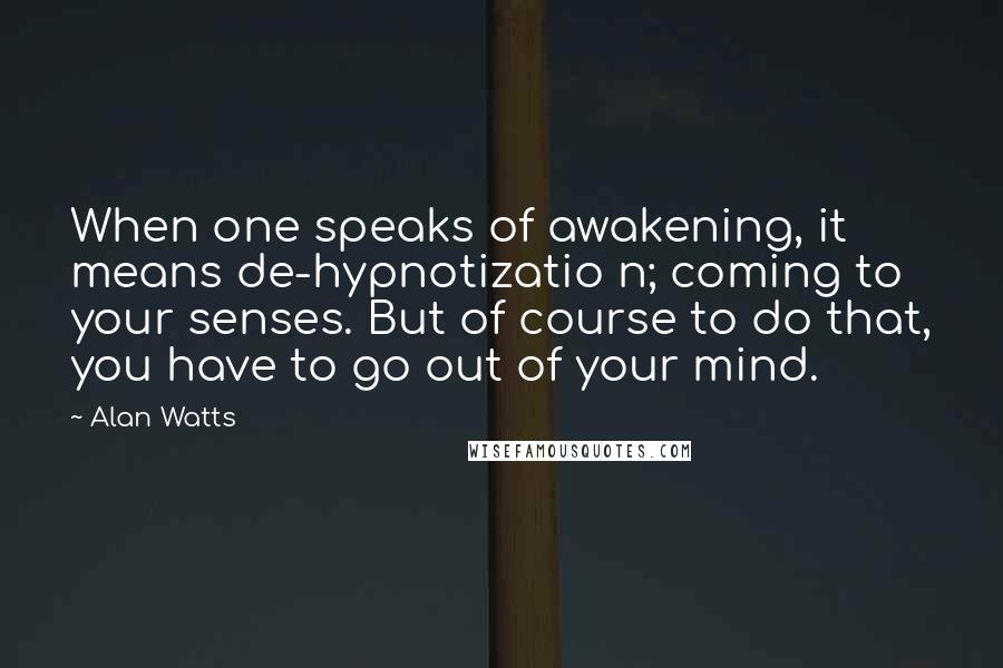 Alan Watts Quotes: When one speaks of awakening, it means de-hypnotizatio n; coming to your senses. But of course to do that, you have to go out of your mind.