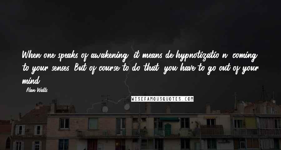 Alan Watts Quotes: When one speaks of awakening, it means de-hypnotizatio n; coming to your senses. But of course to do that, you have to go out of your mind.