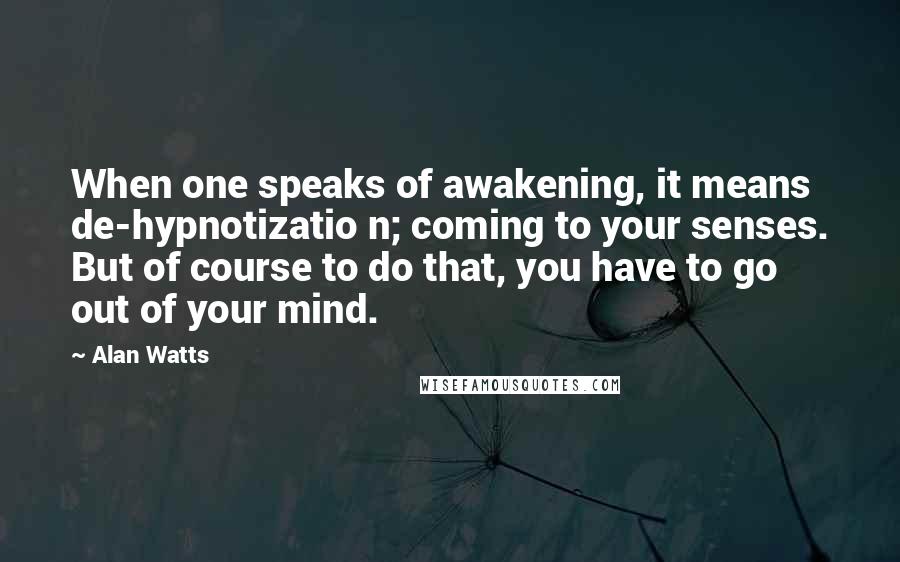 Alan Watts Quotes: When one speaks of awakening, it means de-hypnotizatio n; coming to your senses. But of course to do that, you have to go out of your mind.