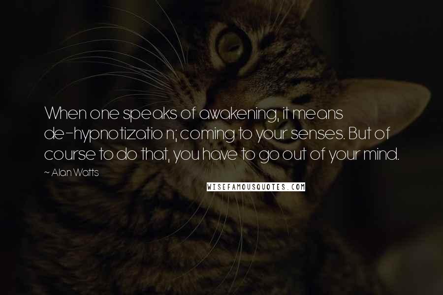 Alan Watts Quotes: When one speaks of awakening, it means de-hypnotizatio n; coming to your senses. But of course to do that, you have to go out of your mind.