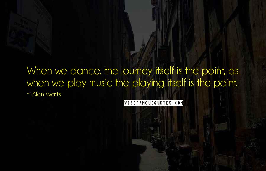 Alan Watts Quotes: When we dance, the journey itself is the point, as when we play music the playing itself is the point.