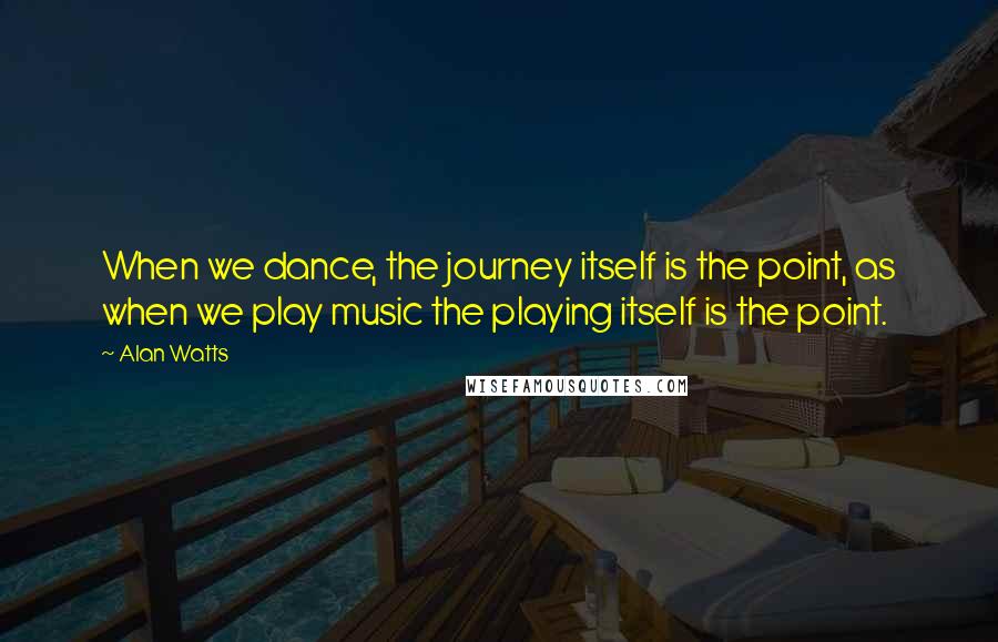 Alan Watts Quotes: When we dance, the journey itself is the point, as when we play music the playing itself is the point.