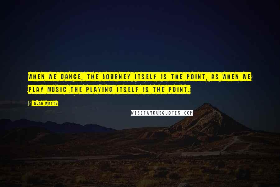 Alan Watts Quotes: When we dance, the journey itself is the point, as when we play music the playing itself is the point.