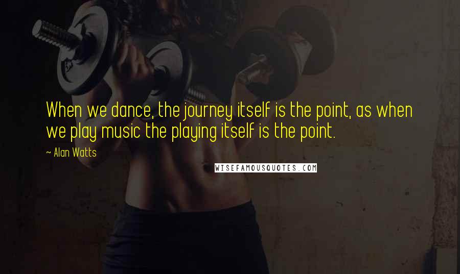 Alan Watts Quotes: When we dance, the journey itself is the point, as when we play music the playing itself is the point.