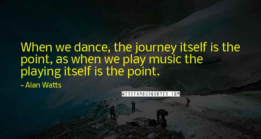 Alan Watts Quotes: When we dance, the journey itself is the point, as when we play music the playing itself is the point.