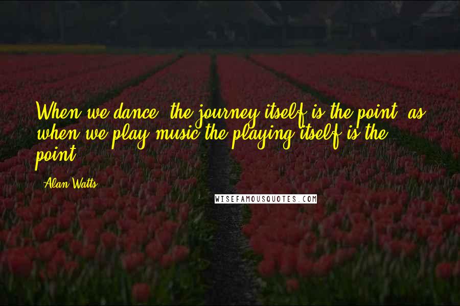 Alan Watts Quotes: When we dance, the journey itself is the point, as when we play music the playing itself is the point.