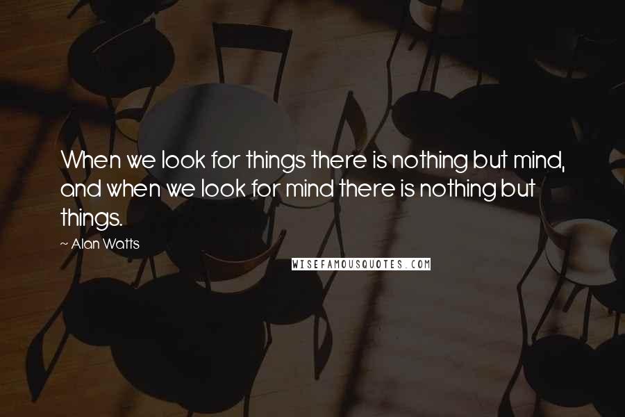 Alan Watts Quotes: When we look for things there is nothing but mind, and when we look for mind there is nothing but things.