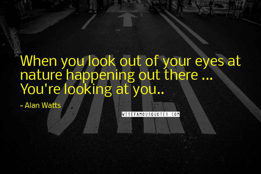 Alan Watts Quotes: When you look out of your eyes at nature happening out there ... You're looking at you..