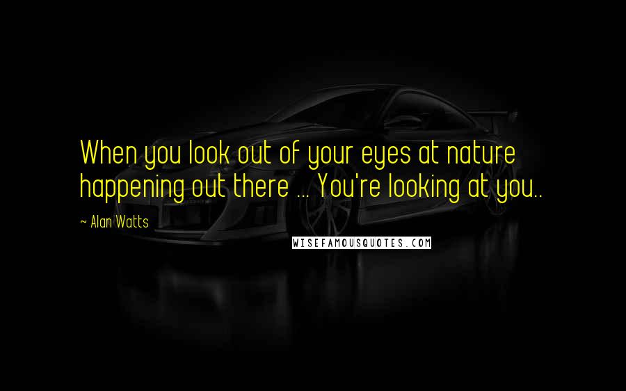 Alan Watts Quotes: When you look out of your eyes at nature happening out there ... You're looking at you..