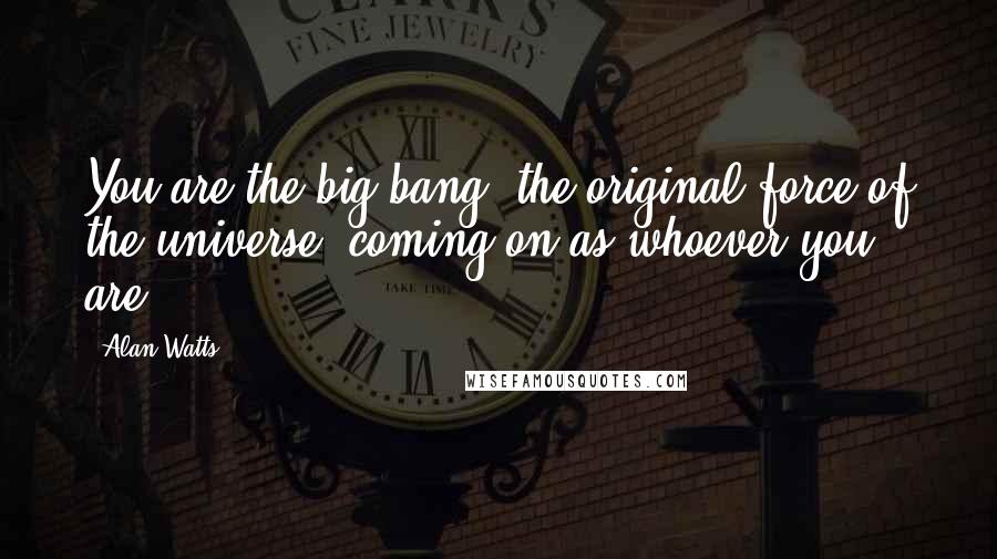 Alan Watts Quotes: You are the big bang, the original force of the universe, coming on as whoever you are.