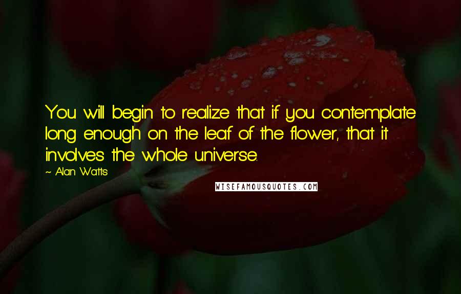 Alan Watts Quotes: You will begin to realize that if you contemplate long enough on the leaf of the flower, that it involves the whole universe.