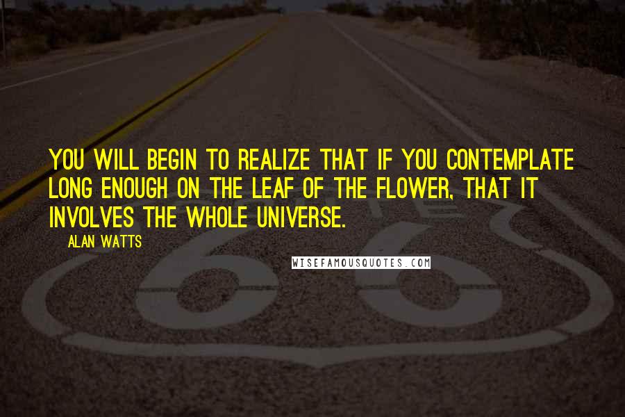 Alan Watts Quotes: You will begin to realize that if you contemplate long enough on the leaf of the flower, that it involves the whole universe.