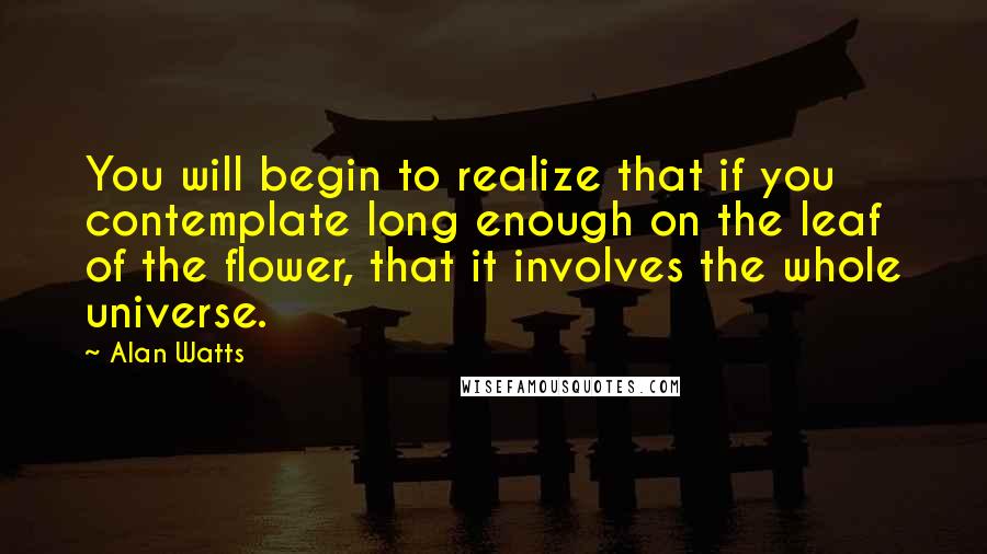 Alan Watts Quotes: You will begin to realize that if you contemplate long enough on the leaf of the flower, that it involves the whole universe.