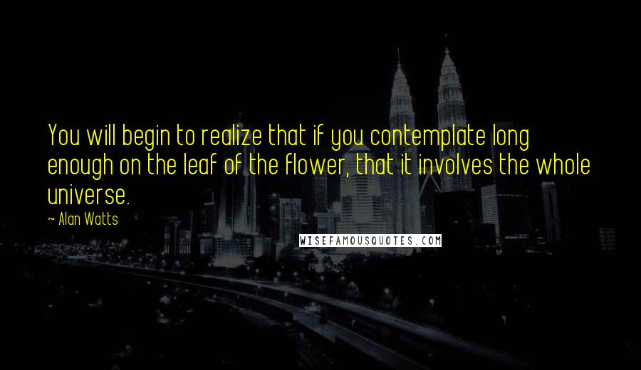 Alan Watts Quotes: You will begin to realize that if you contemplate long enough on the leaf of the flower, that it involves the whole universe.