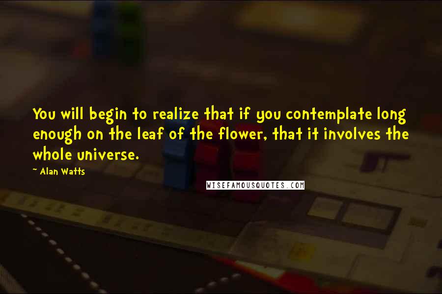 Alan Watts Quotes: You will begin to realize that if you contemplate long enough on the leaf of the flower, that it involves the whole universe.