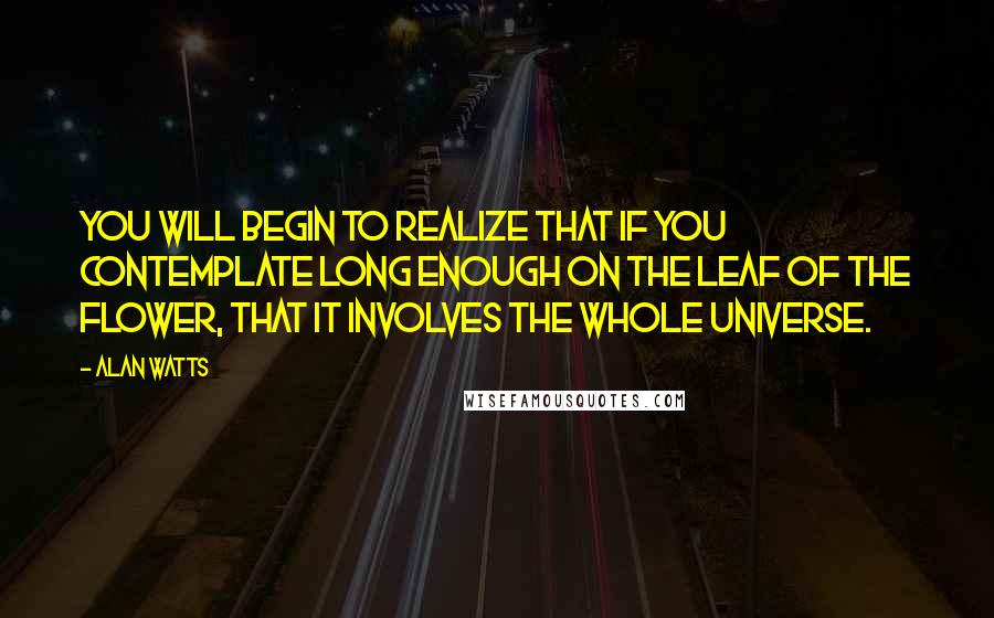 Alan Watts Quotes: You will begin to realize that if you contemplate long enough on the leaf of the flower, that it involves the whole universe.