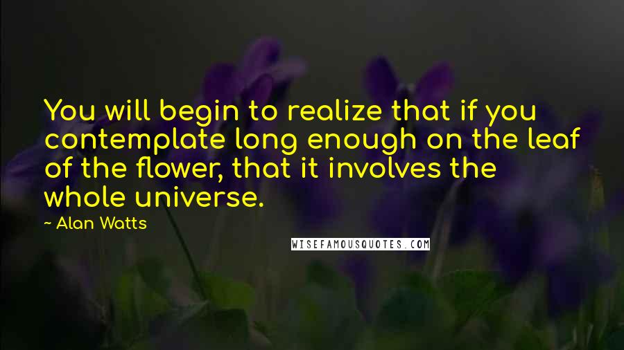 Alan Watts Quotes: You will begin to realize that if you contemplate long enough on the leaf of the flower, that it involves the whole universe.