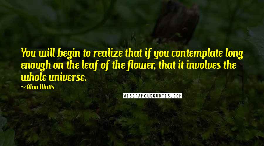 Alan Watts Quotes: You will begin to realize that if you contemplate long enough on the leaf of the flower, that it involves the whole universe.