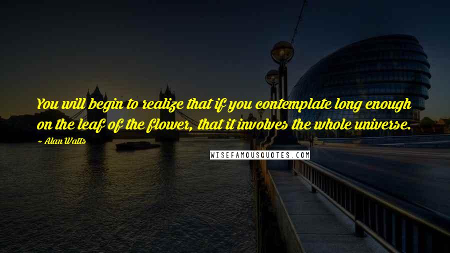 Alan Watts Quotes: You will begin to realize that if you contemplate long enough on the leaf of the flower, that it involves the whole universe.