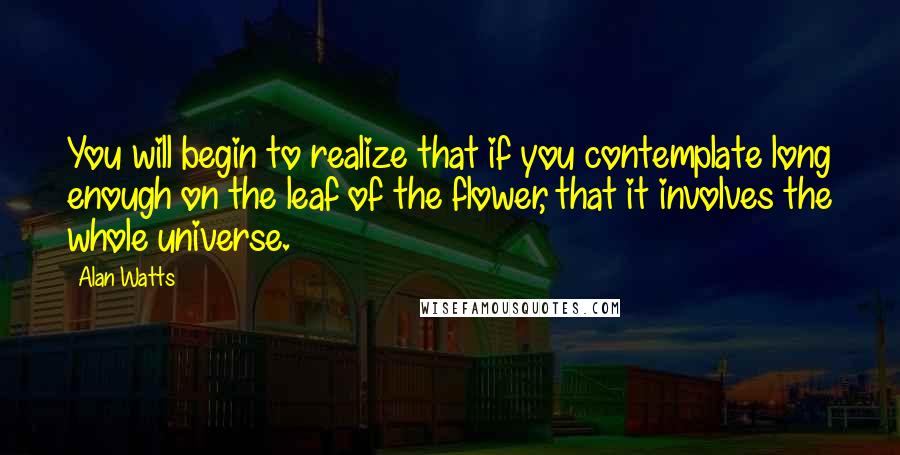 Alan Watts Quotes: You will begin to realize that if you contemplate long enough on the leaf of the flower, that it involves the whole universe.