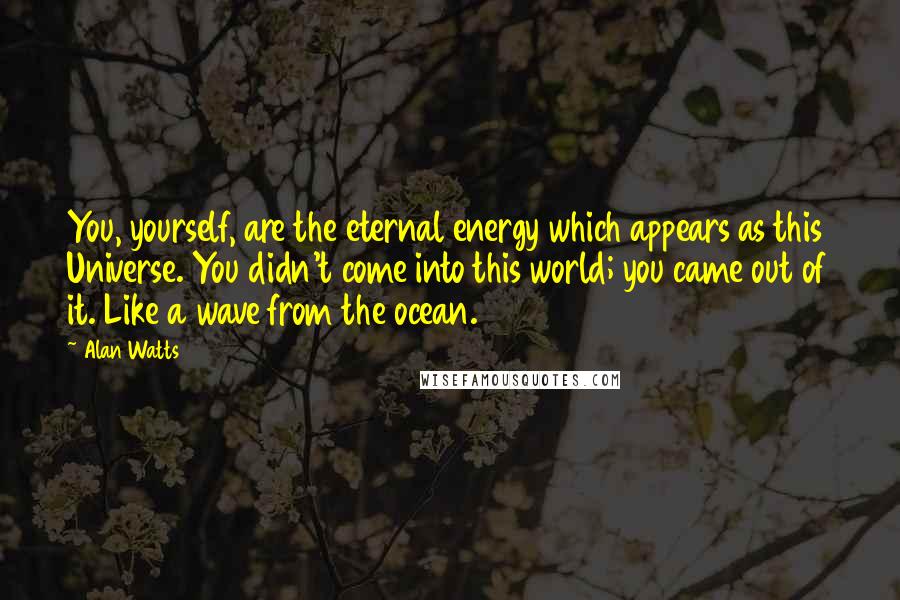 Alan Watts Quotes: You, yourself, are the eternal energy which appears as this Universe. You didn't come into this world; you came out of it. Like a wave from the ocean.