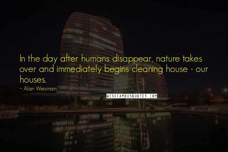 Alan Weisman Quotes: In the day after humans disappear, nature takes over and immediately begins cleaning house - our houses.