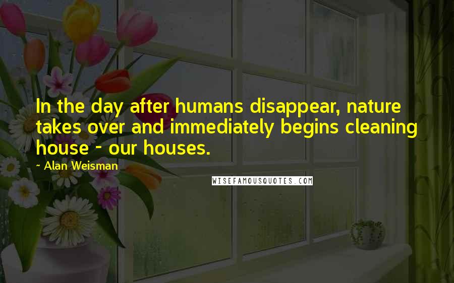 Alan Weisman Quotes: In the day after humans disappear, nature takes over and immediately begins cleaning house - our houses.