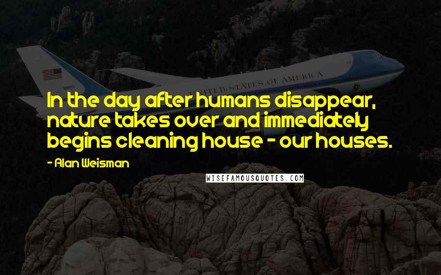 Alan Weisman Quotes: In the day after humans disappear, nature takes over and immediately begins cleaning house - our houses.