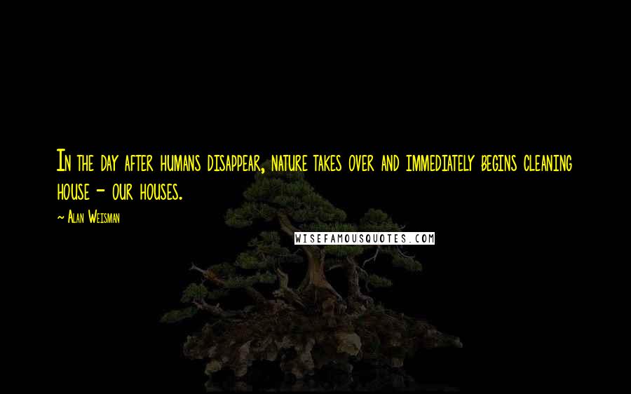 Alan Weisman Quotes: In the day after humans disappear, nature takes over and immediately begins cleaning house - our houses.