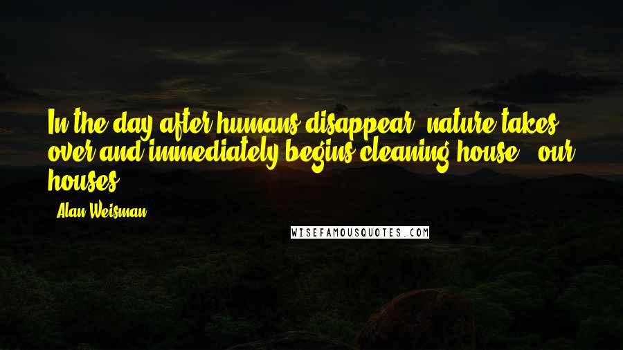 Alan Weisman Quotes: In the day after humans disappear, nature takes over and immediately begins cleaning house - our houses.