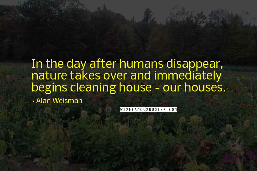 Alan Weisman Quotes: In the day after humans disappear, nature takes over and immediately begins cleaning house - our houses.