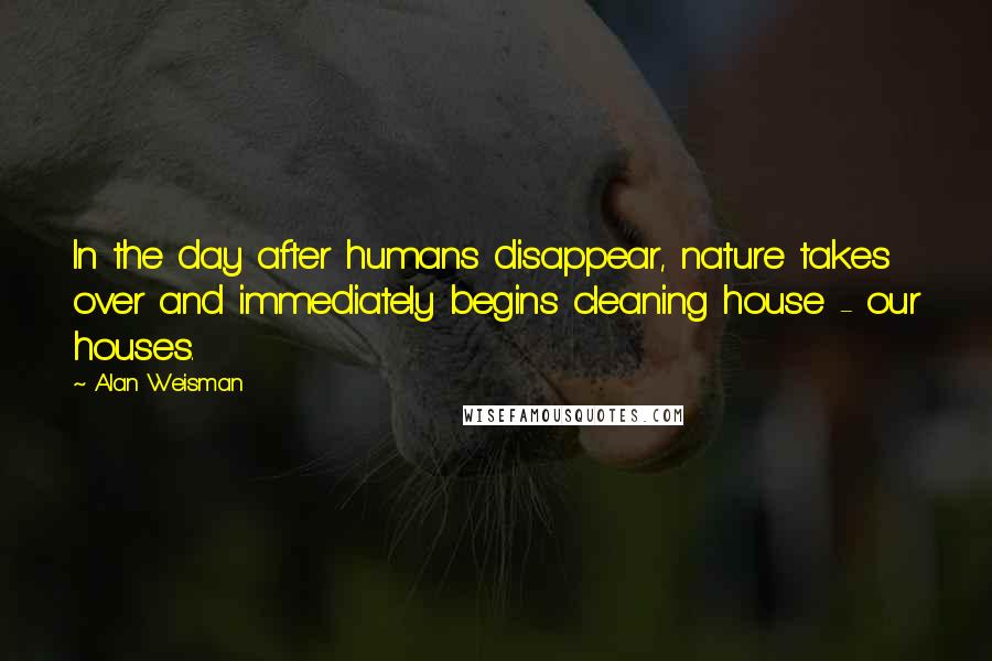 Alan Weisman Quotes: In the day after humans disappear, nature takes over and immediately begins cleaning house - our houses.