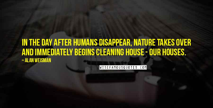 Alan Weisman Quotes: In the day after humans disappear, nature takes over and immediately begins cleaning house - our houses.