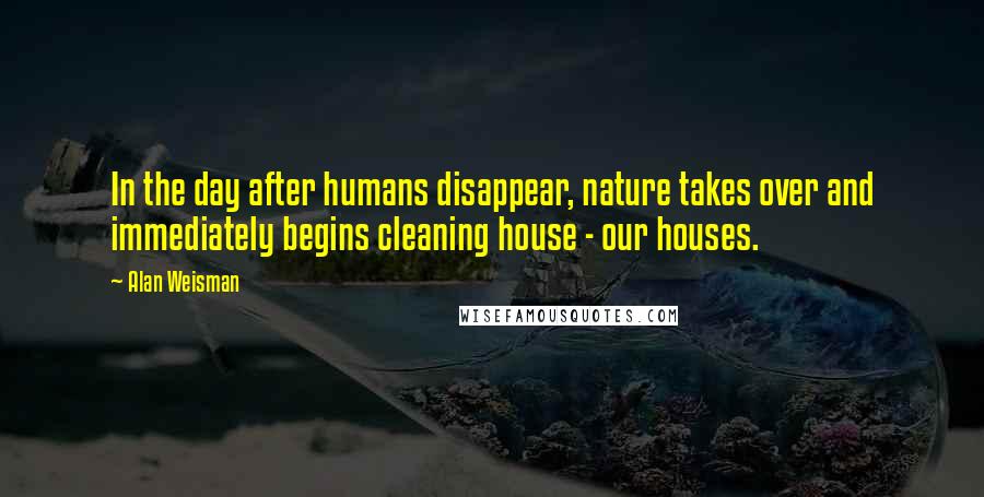 Alan Weisman Quotes: In the day after humans disappear, nature takes over and immediately begins cleaning house - our houses.