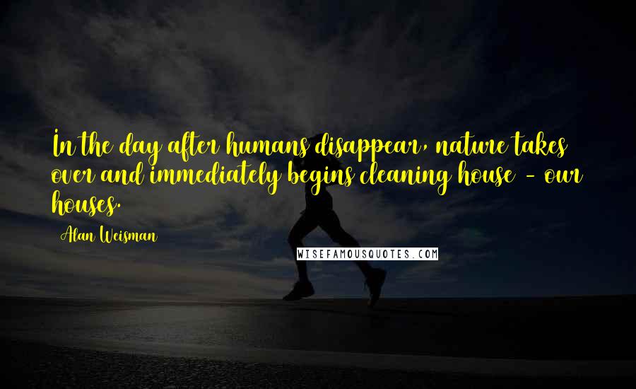 Alan Weisman Quotes: In the day after humans disappear, nature takes over and immediately begins cleaning house - our houses.