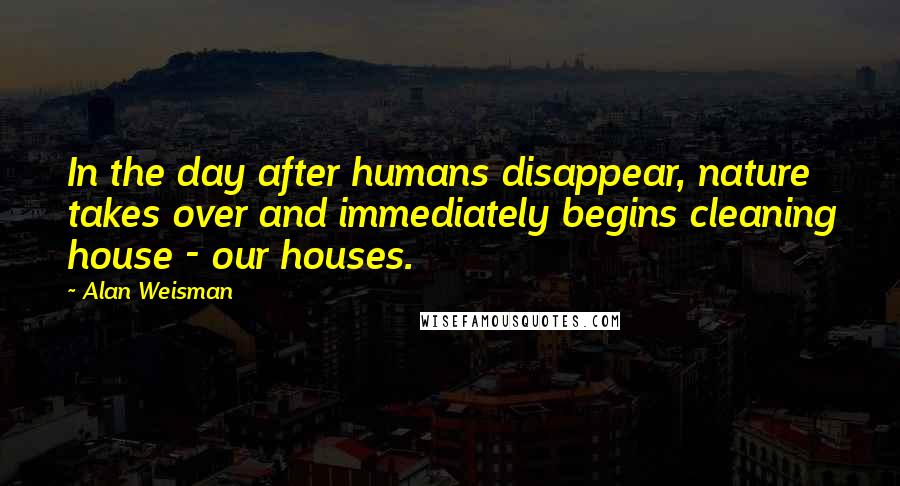 Alan Weisman Quotes: In the day after humans disappear, nature takes over and immediately begins cleaning house - our houses.